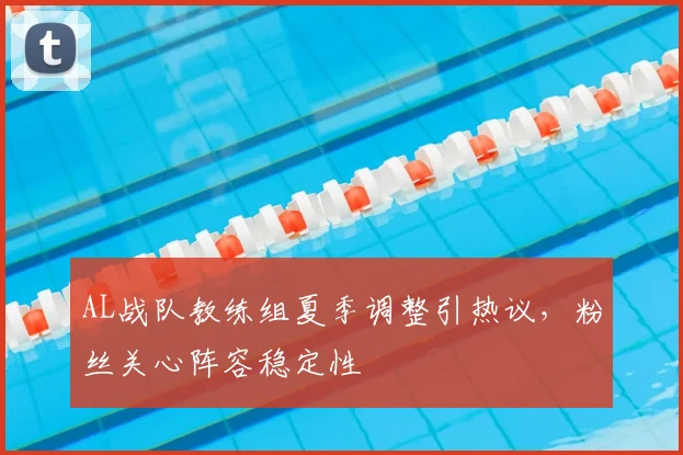 AL战队教练组夏季调整引热议，粉丝关心阵容稳定性