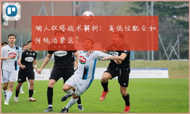 湖人双塔战术解析:高低位配合如何统治禁区?