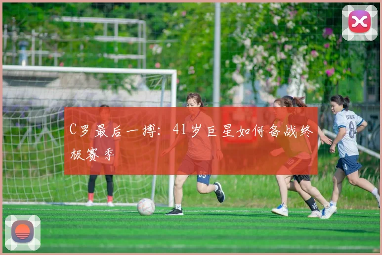 C罗最后一搏：41岁巨星如何备战终极赛季
