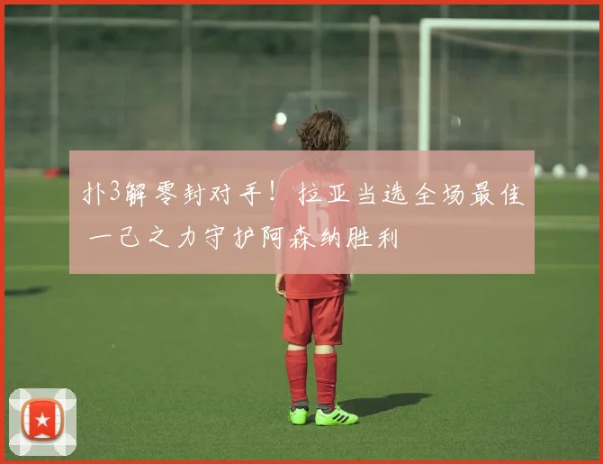 扑3解零封对手！拉亚当选全场最佳 一己之力守护阿森纳胜利