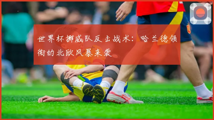 世界杯挪威队反击战术：哈兰德领衔的北欧风暴来袭