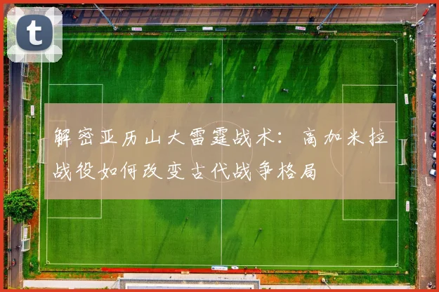 解密亚历山大雷霆战术：高加米拉战役如何改变古代战争格局