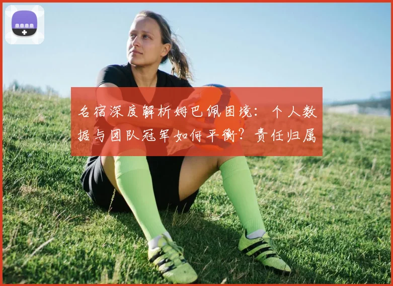 名宿深度解析姆巴佩困境：个人数据与团队冠军如何平衡？责任归属引深思