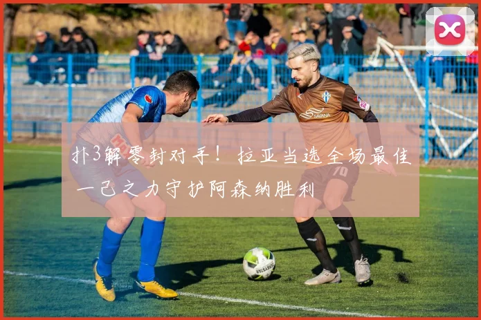 扑3解零封对手！拉亚当选全场最佳 一己之力守护阿森纳胜利
