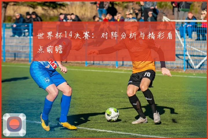 世界杯14决赛：对阵分析与精彩看点前瞻