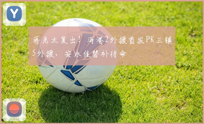 蒋光太复出！海港2外援首发PK三镇5外援，安永佳替补待命